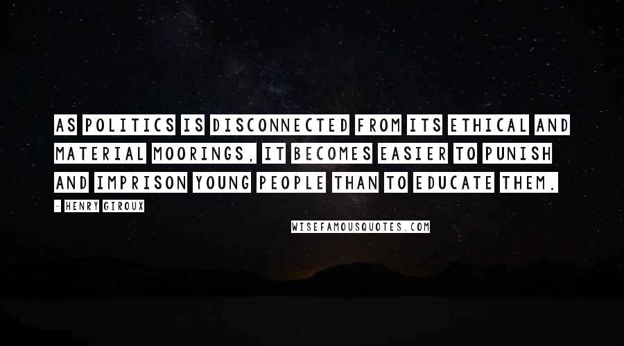 Henry Giroux Quotes: As politics is disconnected from its ethical and material moorings, it becomes easier to punish and imprison young people than to educate them.