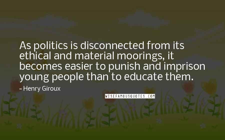 Henry Giroux Quotes: As politics is disconnected from its ethical and material moorings, it becomes easier to punish and imprison young people than to educate them.