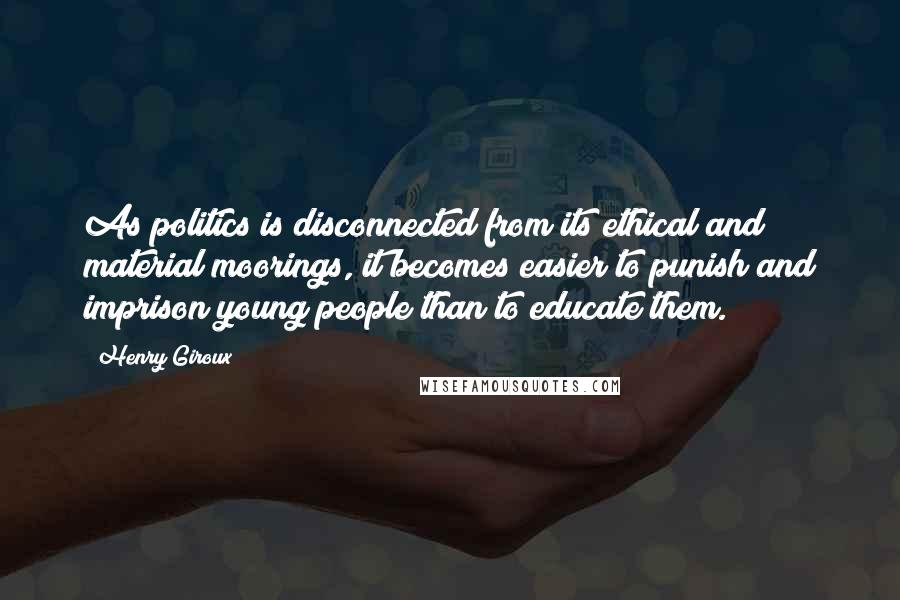 Henry Giroux Quotes: As politics is disconnected from its ethical and material moorings, it becomes easier to punish and imprison young people than to educate them.