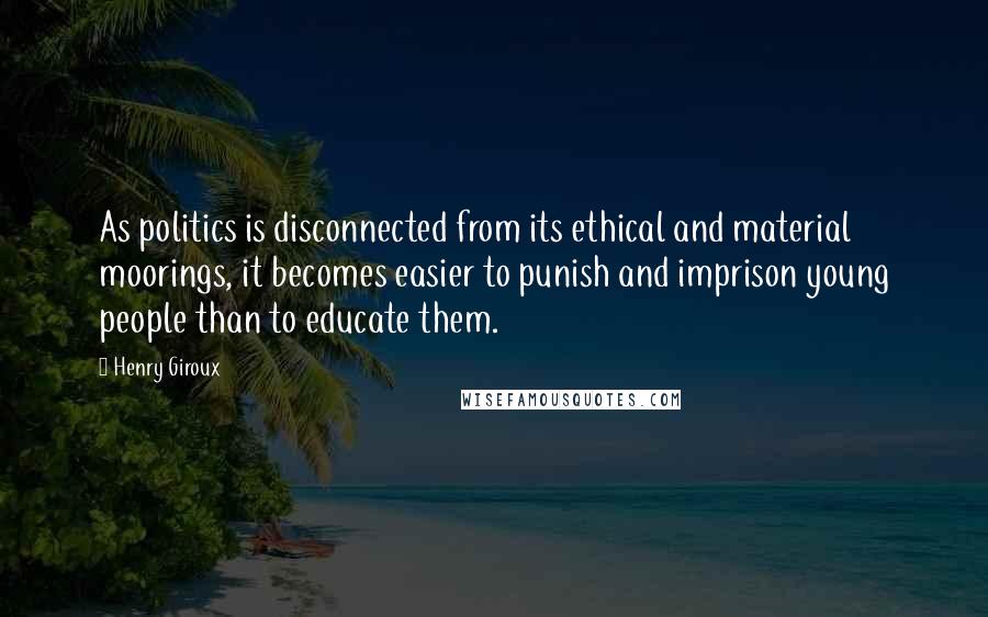 Henry Giroux Quotes: As politics is disconnected from its ethical and material moorings, it becomes easier to punish and imprison young people than to educate them.