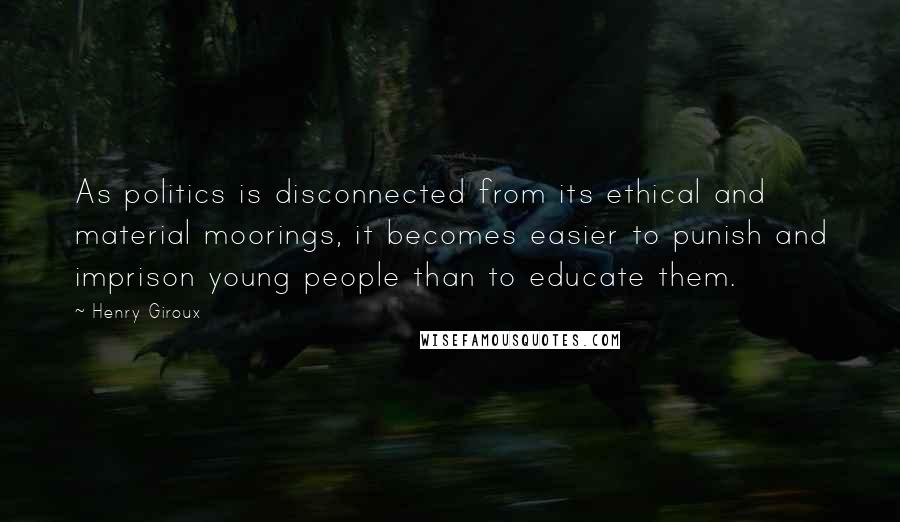 Henry Giroux Quotes: As politics is disconnected from its ethical and material moorings, it becomes easier to punish and imprison young people than to educate them.