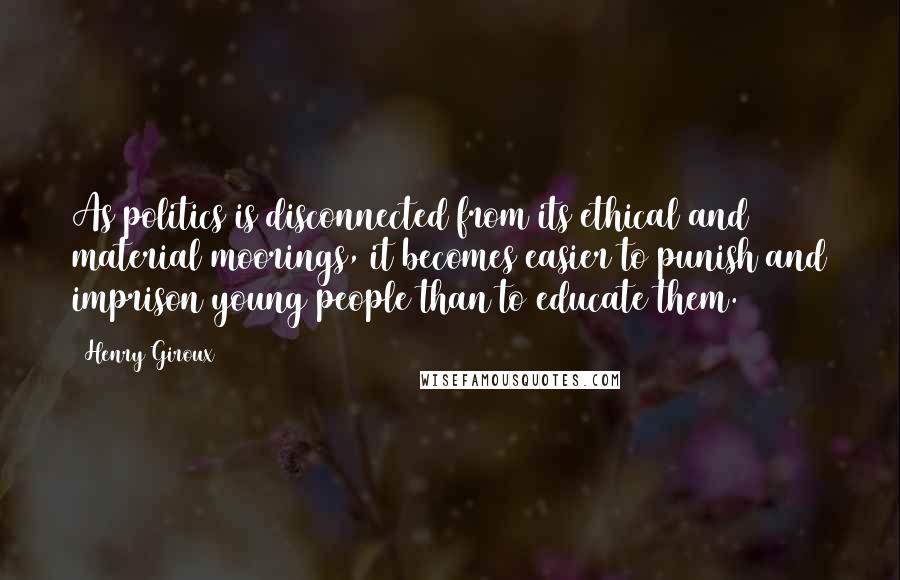 Henry Giroux Quotes: As politics is disconnected from its ethical and material moorings, it becomes easier to punish and imprison young people than to educate them.