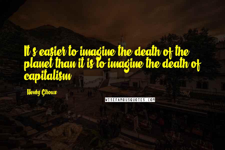 Henry Giroux Quotes: It's easier to imagine the death of the planet than it is to imagine the death of capitalism.