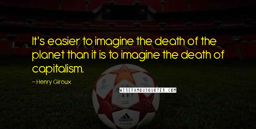 Henry Giroux Quotes: It's easier to imagine the death of the planet than it is to imagine the death of capitalism.