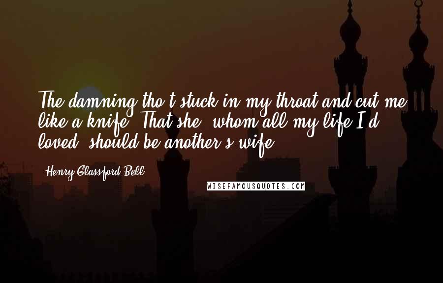 Henry Glassford Bell Quotes: The damning tho't stuck in my throat and cut me like a knife, That she, whom all my life I'd loved, should be another's wife.