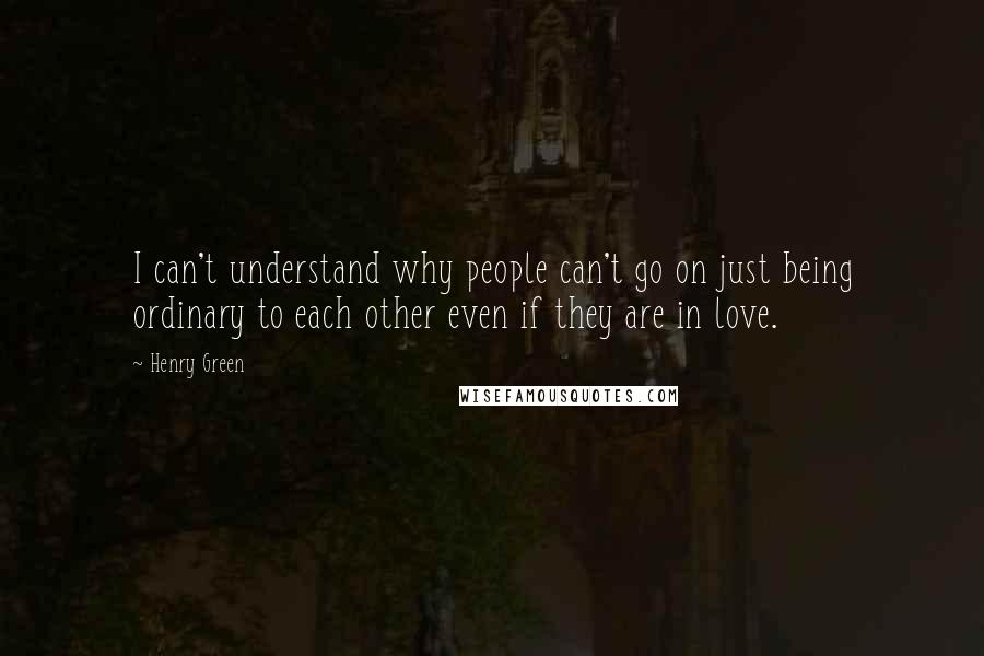 Henry Green Quotes: I can't understand why people can't go on just being ordinary to each other even if they are in love.