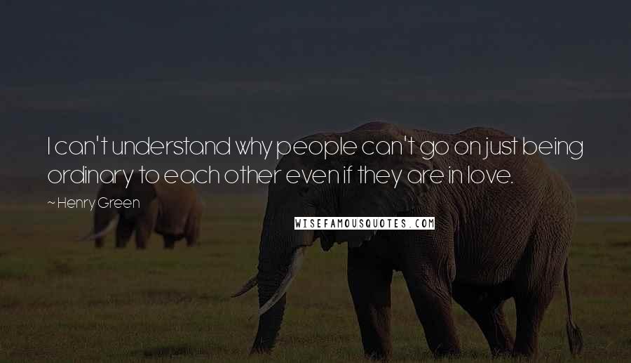 Henry Green Quotes: I can't understand why people can't go on just being ordinary to each other even if they are in love.