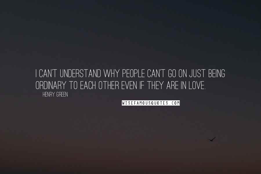 Henry Green Quotes: I can't understand why people can't go on just being ordinary to each other even if they are in love.