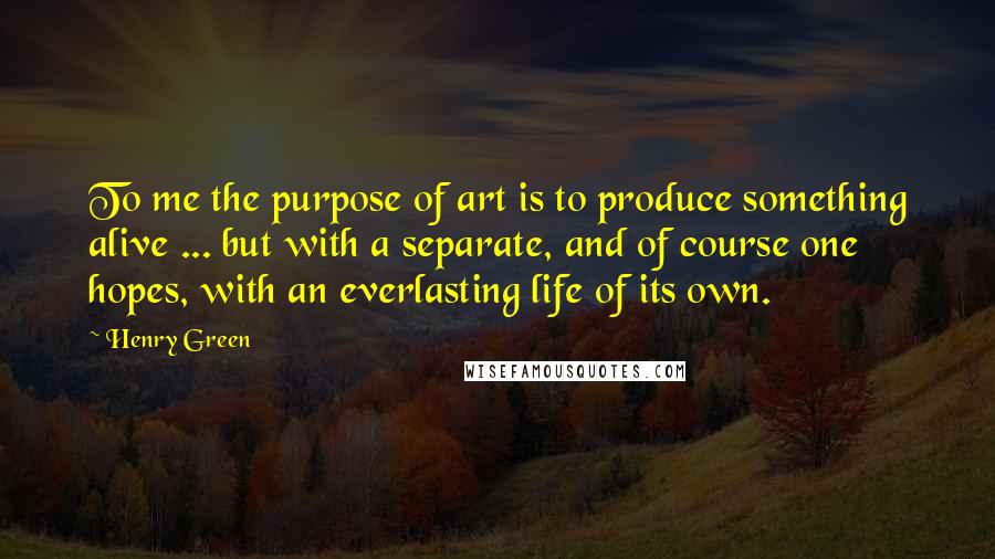Henry Green Quotes: To me the purpose of art is to produce something alive ... but with a separate, and of course one hopes, with an everlasting life of its own.