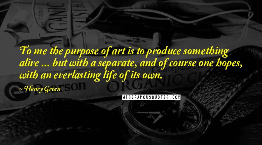 Henry Green Quotes: To me the purpose of art is to produce something alive ... but with a separate, and of course one hopes, with an everlasting life of its own.