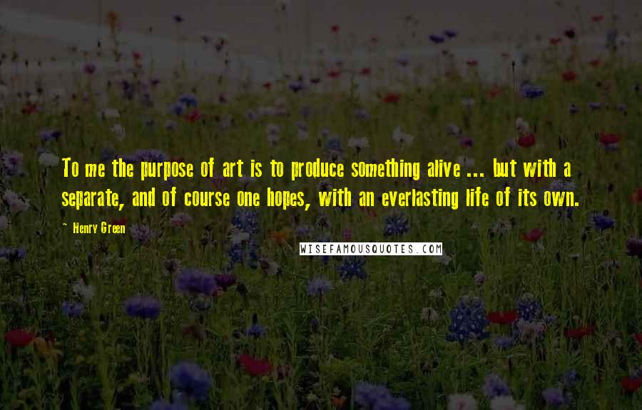 Henry Green Quotes: To me the purpose of art is to produce something alive ... but with a separate, and of course one hopes, with an everlasting life of its own.