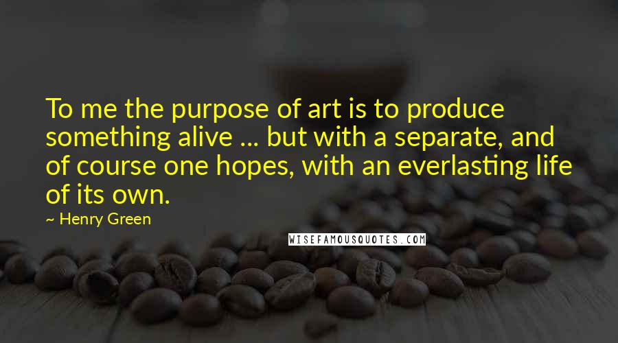 Henry Green Quotes: To me the purpose of art is to produce something alive ... but with a separate, and of course one hopes, with an everlasting life of its own.