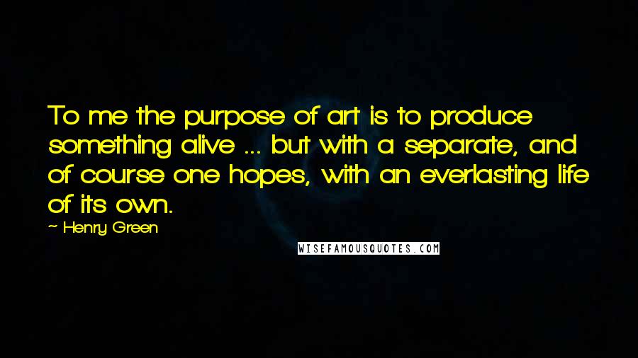 Henry Green Quotes: To me the purpose of art is to produce something alive ... but with a separate, and of course one hopes, with an everlasting life of its own.