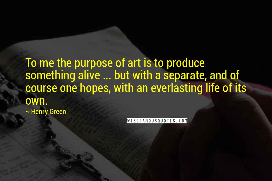 Henry Green Quotes: To me the purpose of art is to produce something alive ... but with a separate, and of course one hopes, with an everlasting life of its own.