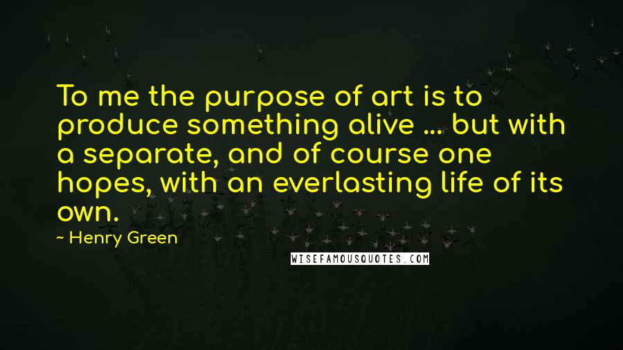 Henry Green Quotes: To me the purpose of art is to produce something alive ... but with a separate, and of course one hopes, with an everlasting life of its own.