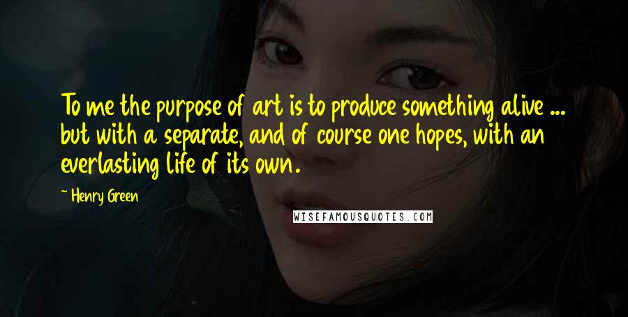 Henry Green Quotes: To me the purpose of art is to produce something alive ... but with a separate, and of course one hopes, with an everlasting life of its own.