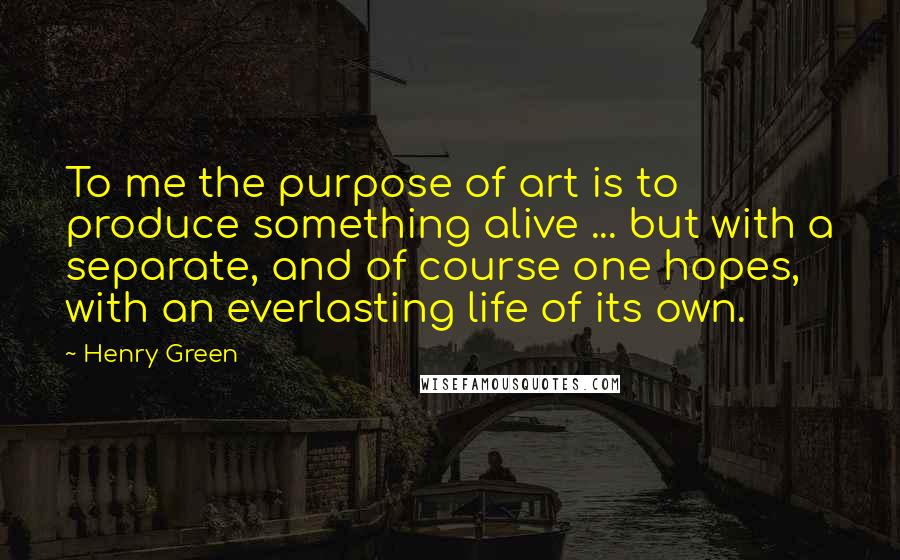 Henry Green Quotes: To me the purpose of art is to produce something alive ... but with a separate, and of course one hopes, with an everlasting life of its own.