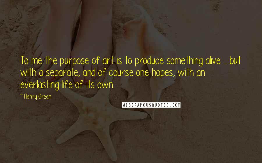 Henry Green Quotes: To me the purpose of art is to produce something alive ... but with a separate, and of course one hopes, with an everlasting life of its own.