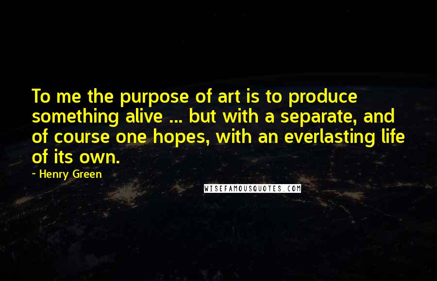 Henry Green Quotes: To me the purpose of art is to produce something alive ... but with a separate, and of course one hopes, with an everlasting life of its own.