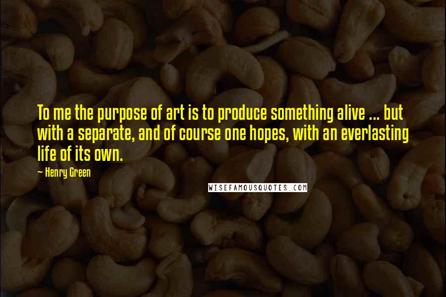 Henry Green Quotes: To me the purpose of art is to produce something alive ... but with a separate, and of course one hopes, with an everlasting life of its own.