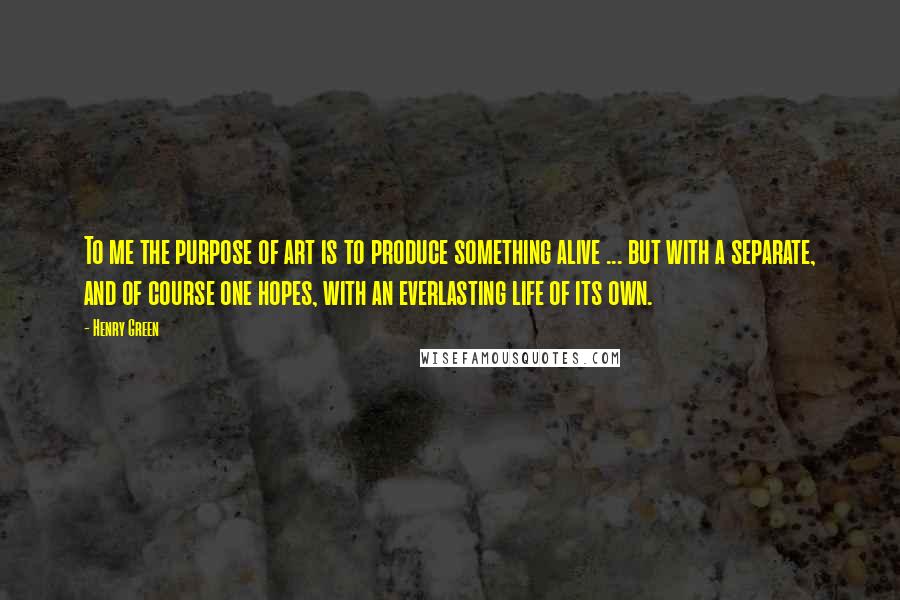 Henry Green Quotes: To me the purpose of art is to produce something alive ... but with a separate, and of course one hopes, with an everlasting life of its own.