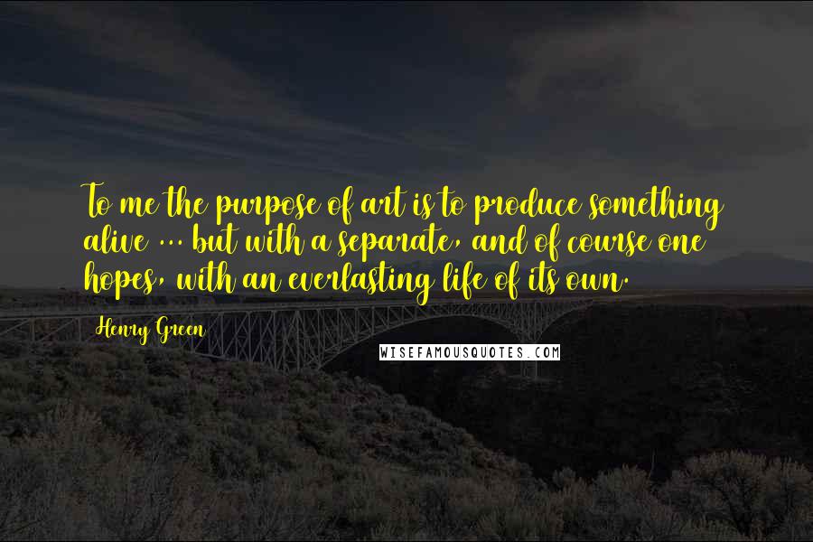 Henry Green Quotes: To me the purpose of art is to produce something alive ... but with a separate, and of course one hopes, with an everlasting life of its own.