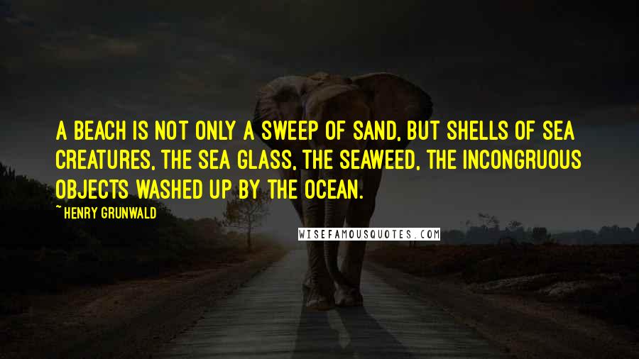 Henry Grunwald Quotes: A beach is not only a sweep of sand, but shells of sea creatures, the sea glass, the seaweed, the incongruous objects washed up by the ocean.