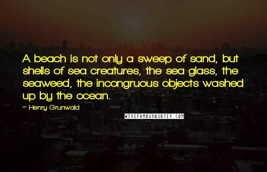 Henry Grunwald Quotes: A beach is not only a sweep of sand, but shells of sea creatures, the sea glass, the seaweed, the incongruous objects washed up by the ocean.