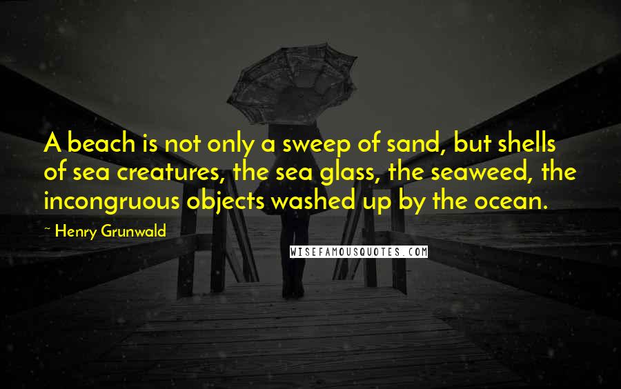 Henry Grunwald Quotes: A beach is not only a sweep of sand, but shells of sea creatures, the sea glass, the seaweed, the incongruous objects washed up by the ocean.