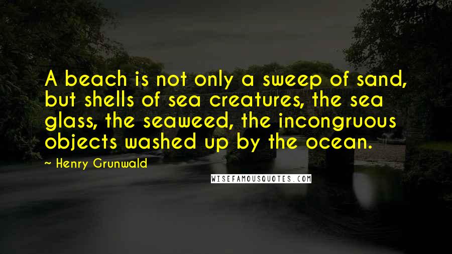 Henry Grunwald Quotes: A beach is not only a sweep of sand, but shells of sea creatures, the sea glass, the seaweed, the incongruous objects washed up by the ocean.