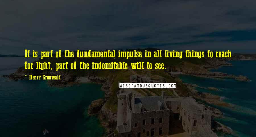 Henry Grunwald Quotes: It is part of the fundamental impulse in all living things to reach for light, part of the indomitable will to see.