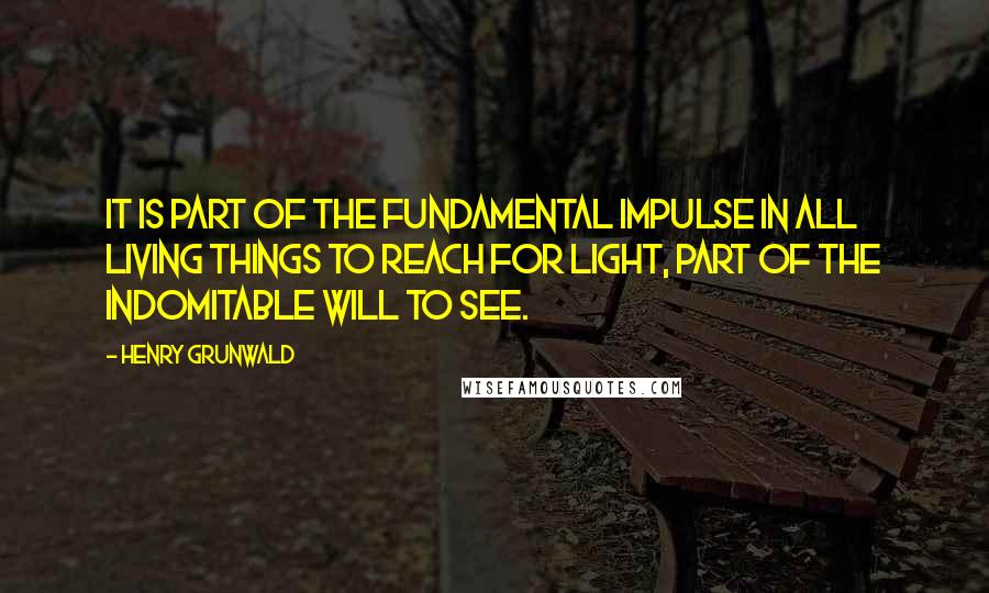 Henry Grunwald Quotes: It is part of the fundamental impulse in all living things to reach for light, part of the indomitable will to see.