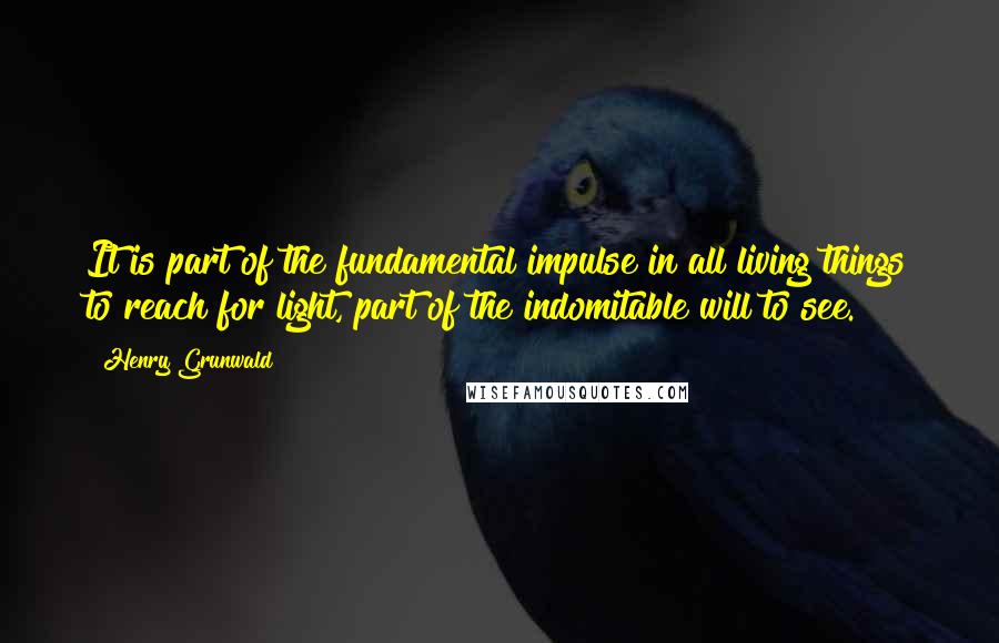 Henry Grunwald Quotes: It is part of the fundamental impulse in all living things to reach for light, part of the indomitable will to see.