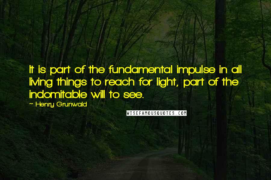 Henry Grunwald Quotes: It is part of the fundamental impulse in all living things to reach for light, part of the indomitable will to see.