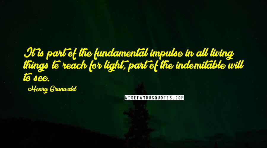 Henry Grunwald Quotes: It is part of the fundamental impulse in all living things to reach for light, part of the indomitable will to see.