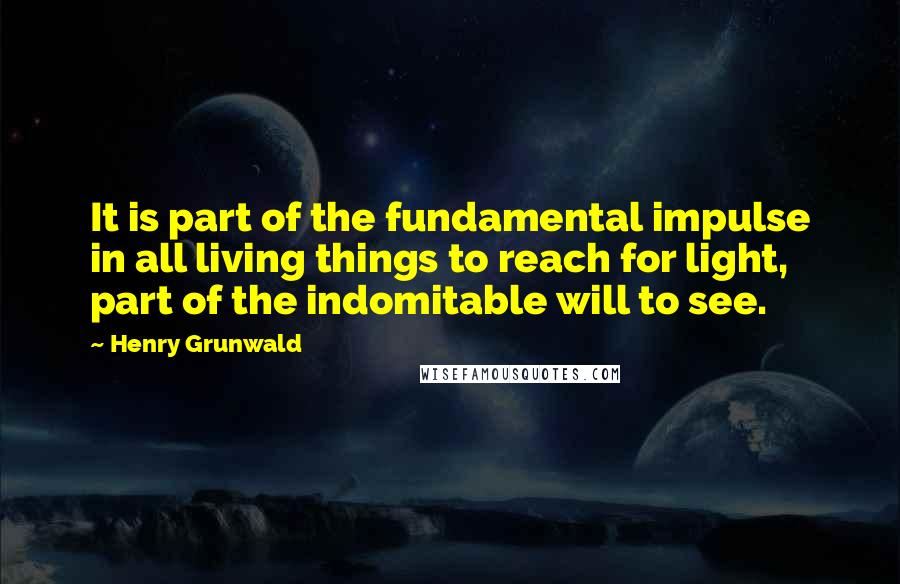 Henry Grunwald Quotes: It is part of the fundamental impulse in all living things to reach for light, part of the indomitable will to see.