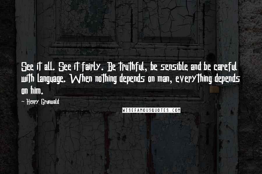 Henry Grunwald Quotes: See it all. See it fairly. Be truthful, be sensible and be careful with language. When nothing depends on man, everything depends on him.