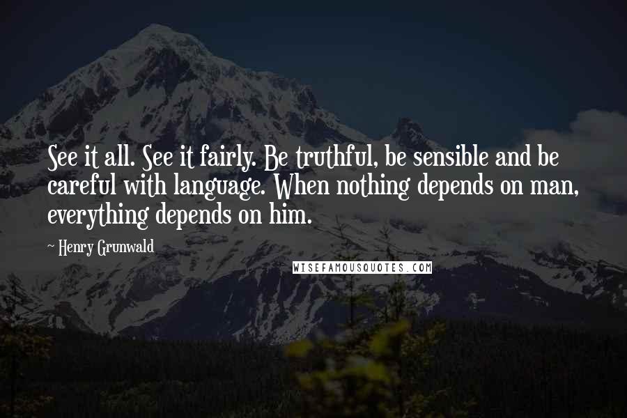 Henry Grunwald Quotes: See it all. See it fairly. Be truthful, be sensible and be careful with language. When nothing depends on man, everything depends on him.