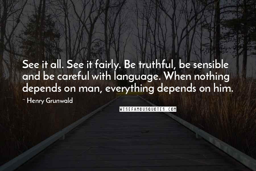 Henry Grunwald Quotes: See it all. See it fairly. Be truthful, be sensible and be careful with language. When nothing depends on man, everything depends on him.