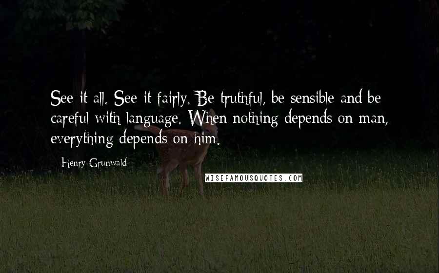 Henry Grunwald Quotes: See it all. See it fairly. Be truthful, be sensible and be careful with language. When nothing depends on man, everything depends on him.