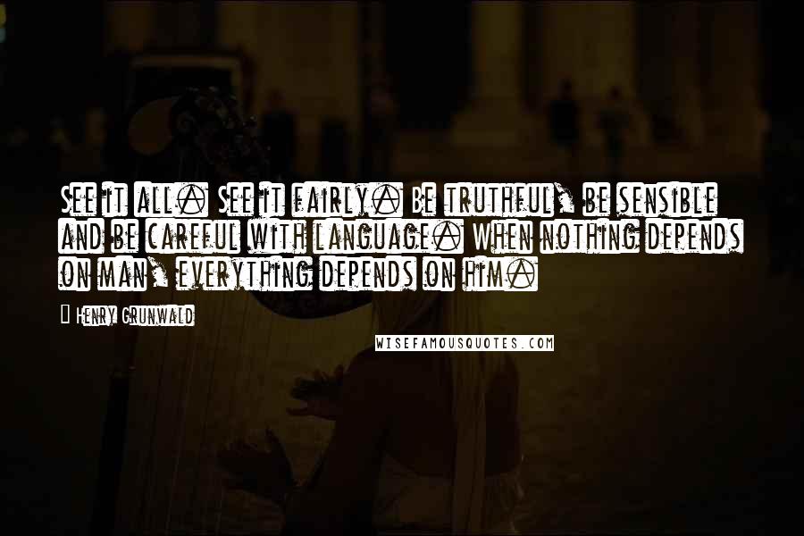 Henry Grunwald Quotes: See it all. See it fairly. Be truthful, be sensible and be careful with language. When nothing depends on man, everything depends on him.