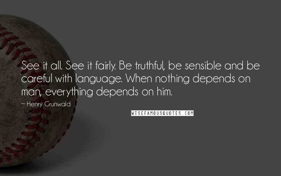 Henry Grunwald Quotes: See it all. See it fairly. Be truthful, be sensible and be careful with language. When nothing depends on man, everything depends on him.