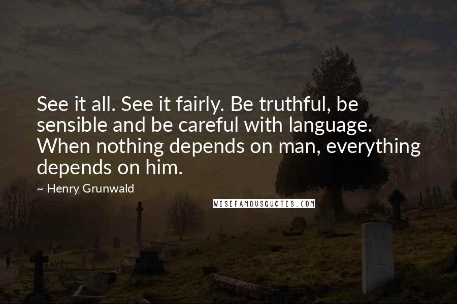 Henry Grunwald Quotes: See it all. See it fairly. Be truthful, be sensible and be careful with language. When nothing depends on man, everything depends on him.