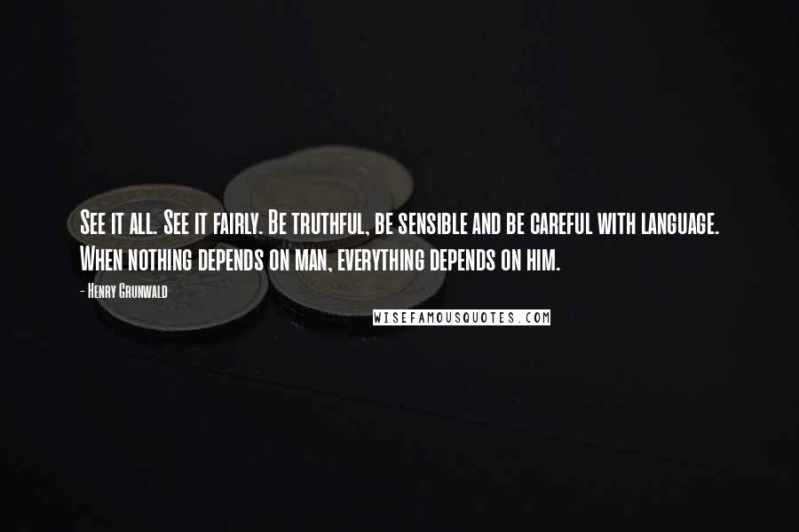 Henry Grunwald Quotes: See it all. See it fairly. Be truthful, be sensible and be careful with language. When nothing depends on man, everything depends on him.