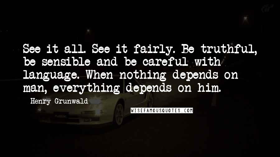 Henry Grunwald Quotes: See it all. See it fairly. Be truthful, be sensible and be careful with language. When nothing depends on man, everything depends on him.