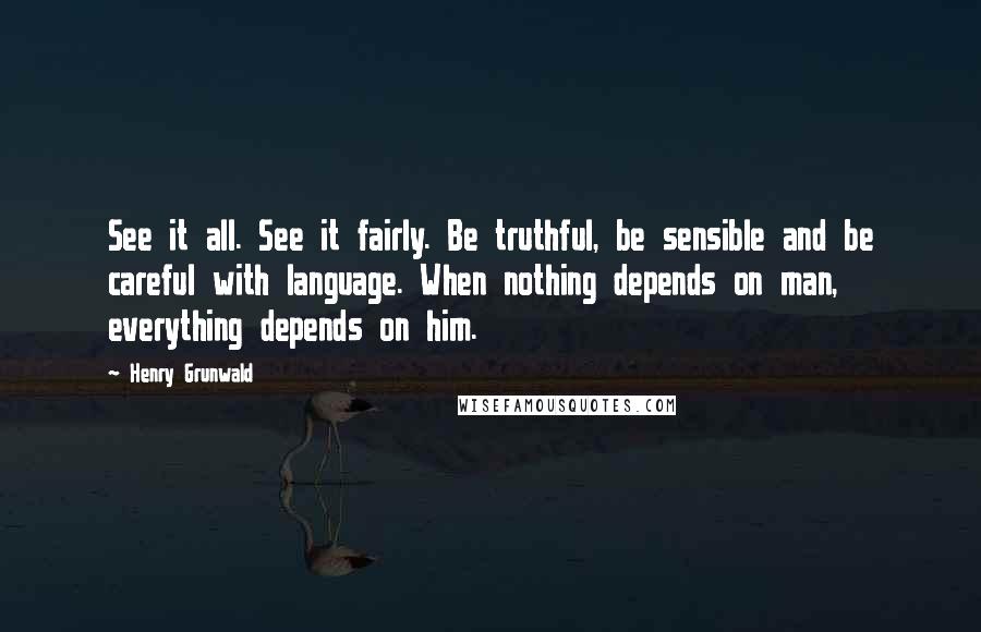 Henry Grunwald Quotes: See it all. See it fairly. Be truthful, be sensible and be careful with language. When nothing depends on man, everything depends on him.