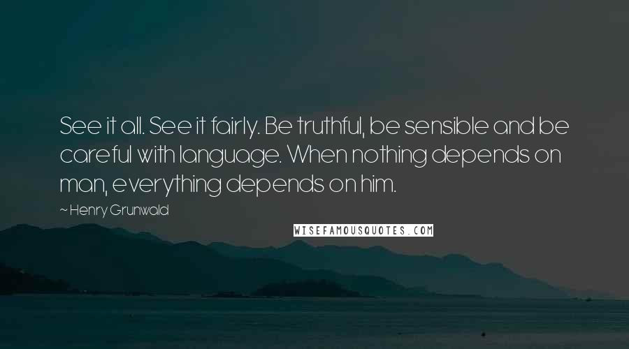 Henry Grunwald Quotes: See it all. See it fairly. Be truthful, be sensible and be careful with language. When nothing depends on man, everything depends on him.