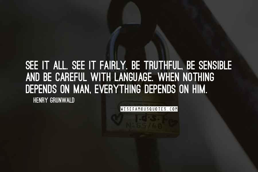 Henry Grunwald Quotes: See it all. See it fairly. Be truthful, be sensible and be careful with language. When nothing depends on man, everything depends on him.