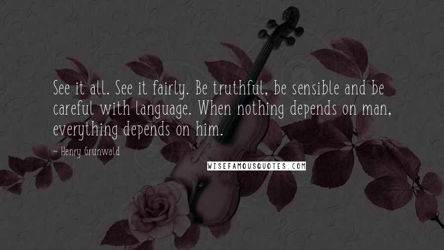Henry Grunwald Quotes: See it all. See it fairly. Be truthful, be sensible and be careful with language. When nothing depends on man, everything depends on him.