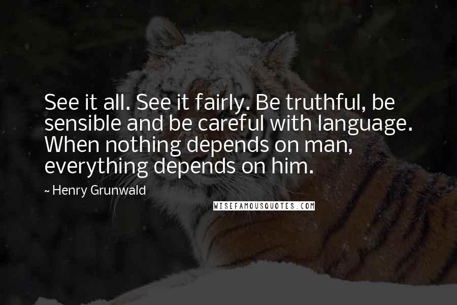 Henry Grunwald Quotes: See it all. See it fairly. Be truthful, be sensible and be careful with language. When nothing depends on man, everything depends on him.